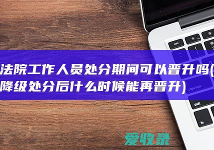 法院工作人员处分期间可以晋升吗(降级处分后什么时候能再晋升)