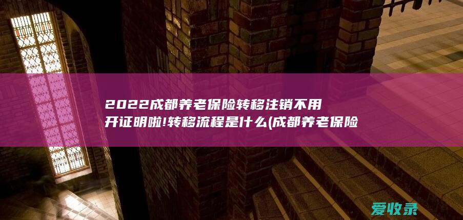 2022成都养老保险转移注销不用开证明啦!转移流程是什么(成都养老保险转入)