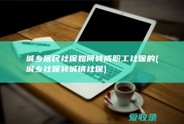 城乡居民社保如何转成职工社保的(城乡社保转城镇社保)