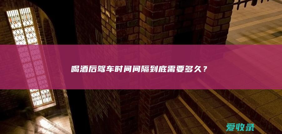 喝酒后驾车时间间隔到底需要多久？