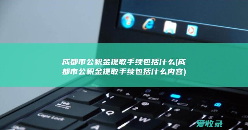 成都市公积金提取手续包括什么(成都市公积金提取手续包括什么内容)