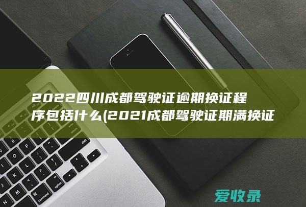 2022四川成都驾驶证逾期换证程序包括什么(2021成都驾驶证期满换证流程)