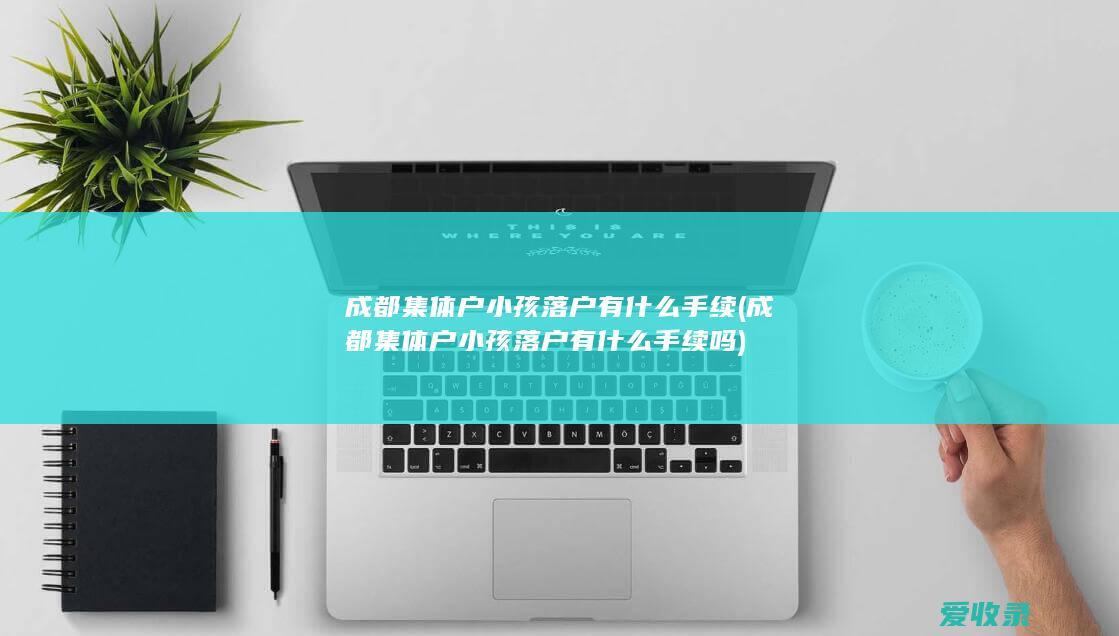 成都集体户小孩落户有什么手续(成都集体户小孩落户有什么手续吗)