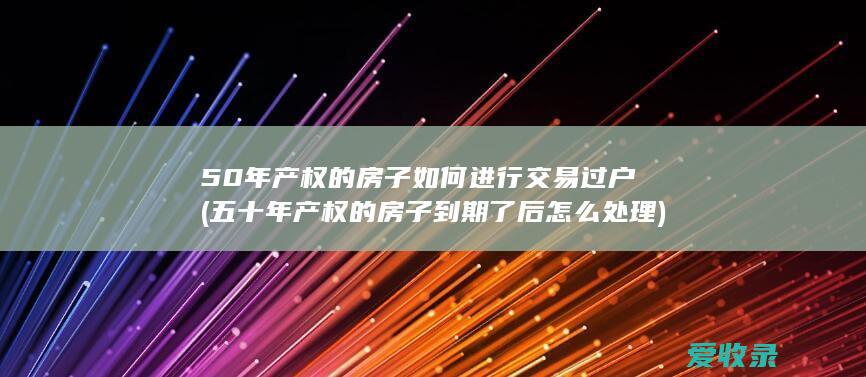 50年产权的房子如何进行交易过户(五十年产权的房子到期了后怎么处理)