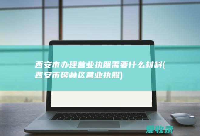 西安市办理营业执照需要什么材料(西安市碑林区营业执照)