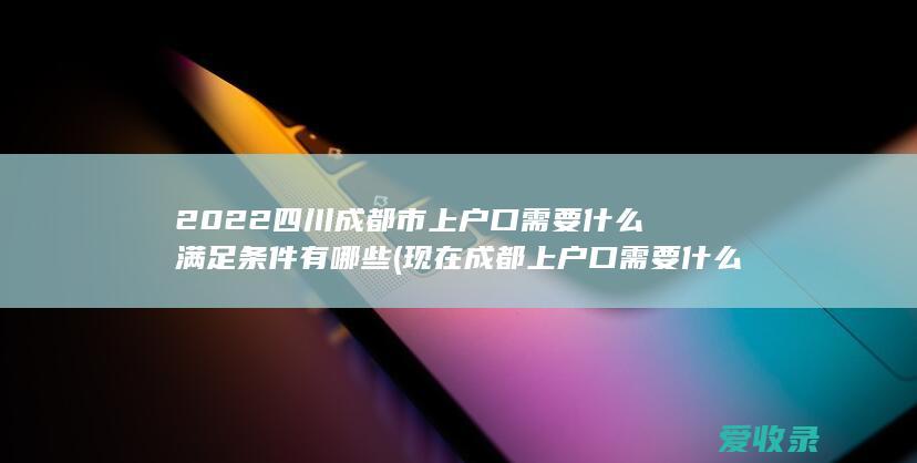 2022四川成都市上户口需要什么满足条件有哪些(现在成都上户口需要什么条件)