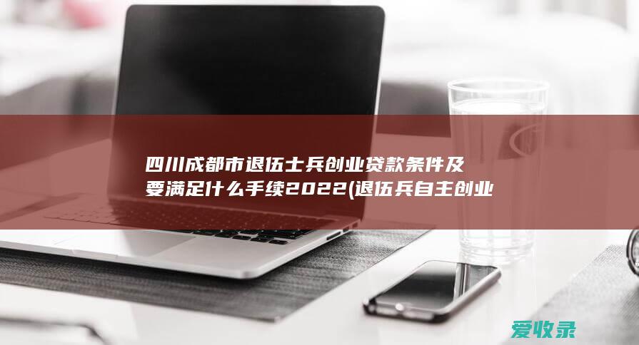 四川成都市退伍士兵创业贷款条件及要满足什么手续2022(退伍兵自主创业贷款)