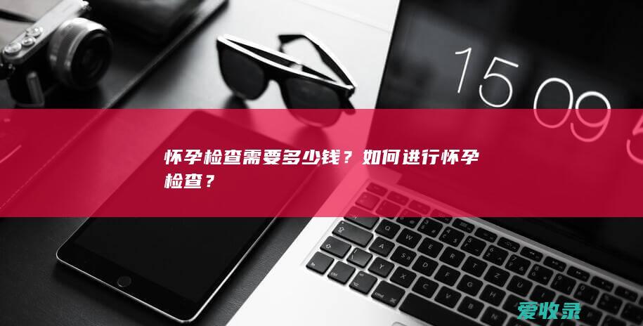 怀孕检查需要多少钱？如何进行怀孕检查？