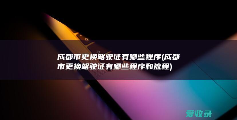 成都市更换驾驶证有哪些程序(成都市更换驾驶证有哪些程序和流程)