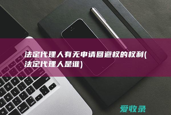 法定代理人有无申请回避权的权利(法定代理人是谁)