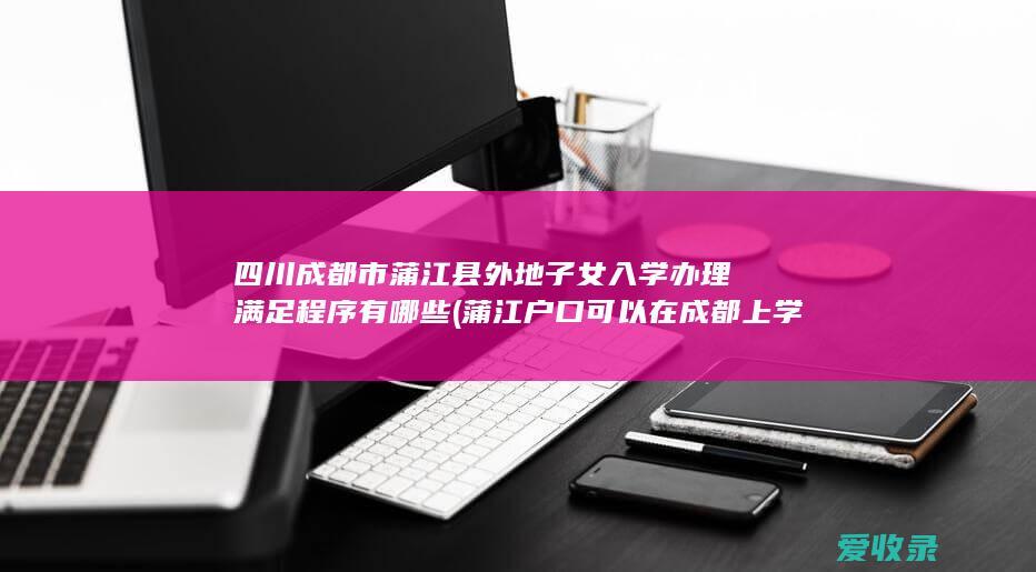 四川成都市蒲江县外地子女入学办理满足程序有哪些(蒲江户口可以在成都上学吗)