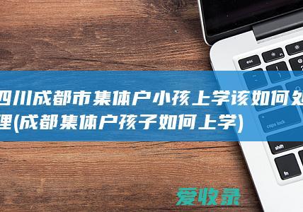 四川成都市集体户小孩上学该如何处理(成都集体户孩子如何上学)