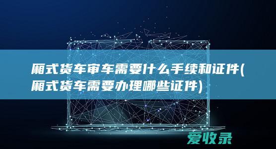 厢式货车审车需要什么手续和证件(厢式货车需要办理哪些证件)