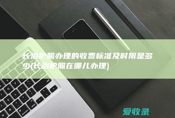 长治护照办理的收费标准及时限是多少(长治护照在哪儿办理)