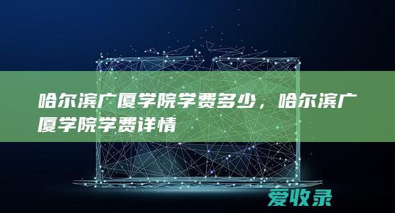 哈尔滨广厦学院学费多少，哈尔滨广厦学院学费详情