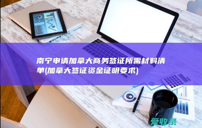 南宁申请加拿大商务签证所需材料清单(加拿大签证资金证明要求)