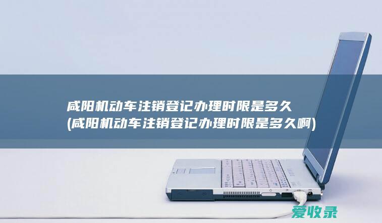 咸阳机动车注销登记办理时限是多久(咸阳机动车注销登记办理时限是多久啊)