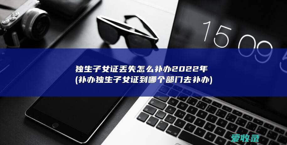 独生子女证丢失怎么补办2022年(补办独生子女证到哪个部门去补办)