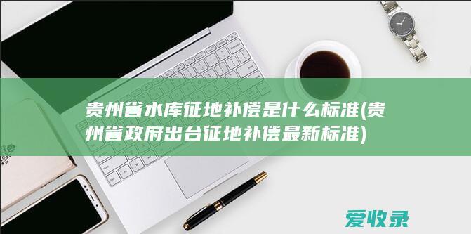 贵州省水库征地补偿是什么标准(贵州省政府出台征地补偿最新标准)