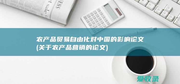 农产品贸易自由化对中国的影响论文(关于农产品营销的论文)