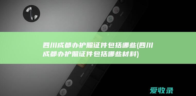 四川成都办护照证件包括哪些(四川成都办护照证件包括哪些材料)