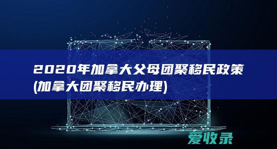 2020年加拿大父母团聚移民政策(加拿大团聚移民办理)