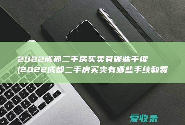 2022成都二手房买卖有哪些手续(2022成都二手房买卖有哪些手续和费用)