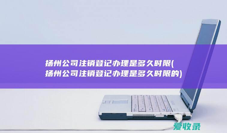 扬州公司注销登记办理是多久时限(扬州公司注销登记办理是多久时限的)