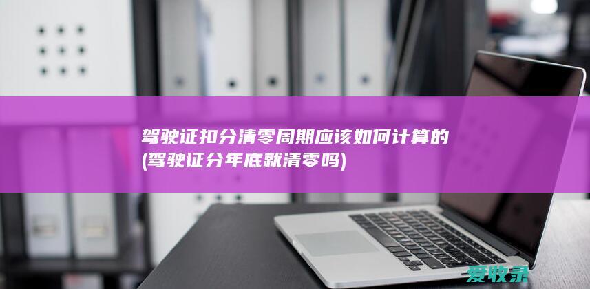 驾驶证扣分清零周期应该如何计算的(驾驶证分年底就清零吗)