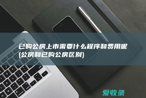 已购公房上市需要什么程序和费用呢(公房和已购公房区别)