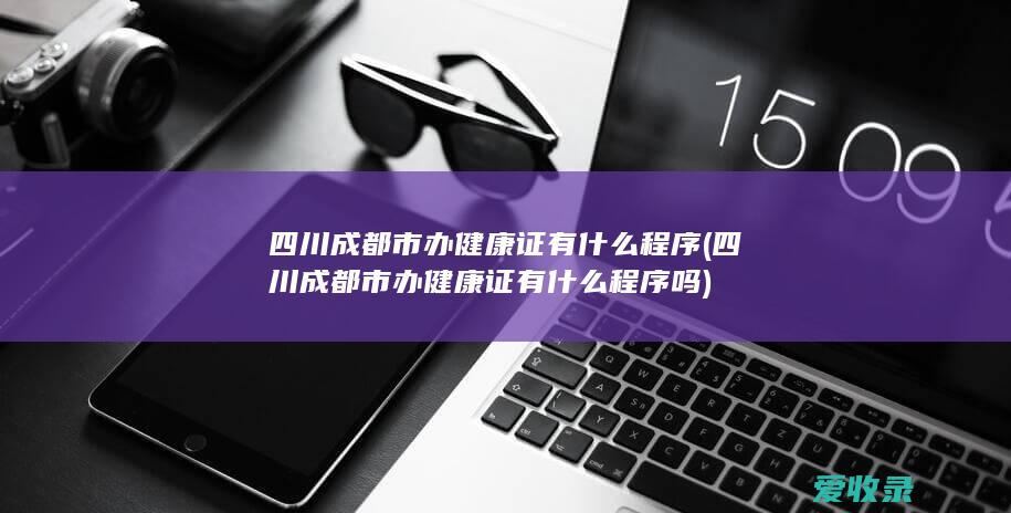 四川成都市办健康证有什么程序(四川成都市办健康证有什么程序吗)