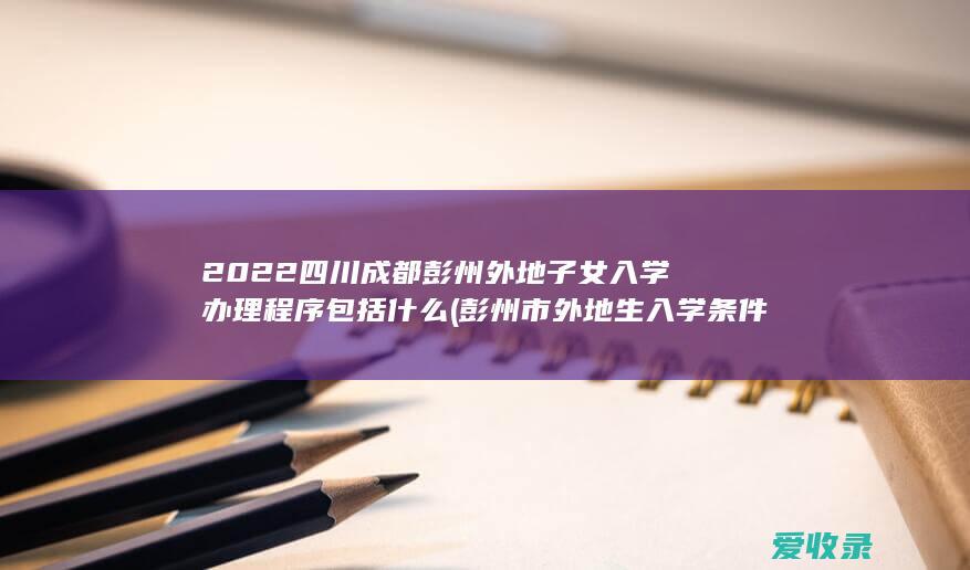 2022四川成都彭州外地子女入学办理程序包括什么(彭州市外地生入学条件)