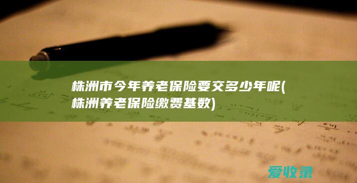 株洲市今年养老保险要交多少年呢(株洲养老保险缴费基数)