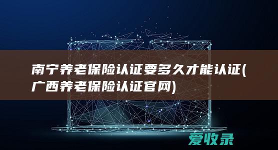 南宁养老保险认证要多久才能认证(广西养老保险认证官网)