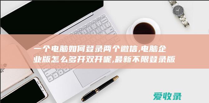 一个电脑如何登录两个微信,电脑企业版怎么多开双开呢,最新不限登录版