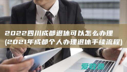 2022四川成都退休可以怎么办理(2021年成都个人办理退休手续流程)