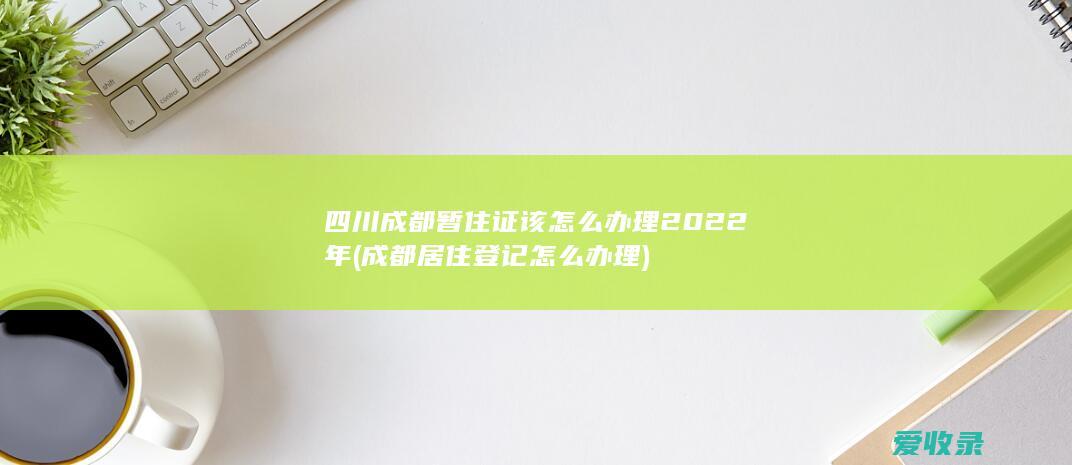 四川成都暂住证该怎么办理2022年(成都居住登记怎么办理)