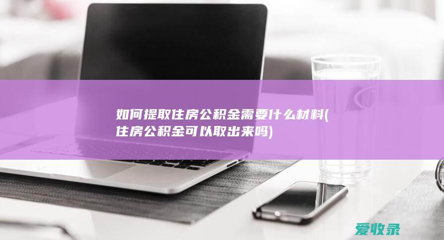 如何提取住房公积金需要什么材料(住房公积金可以取出来吗)