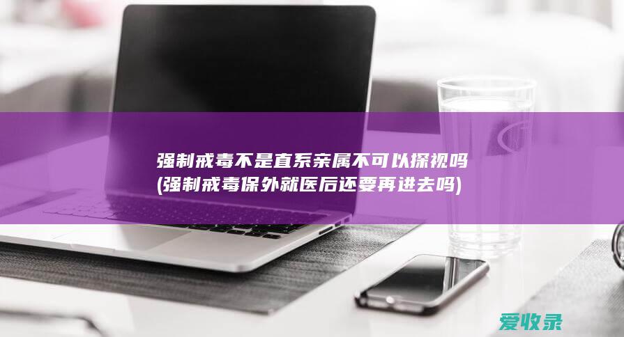 强制戒毒不是直系亲属不可以探视吗(强制戒毒保外就医后还要再进去吗)