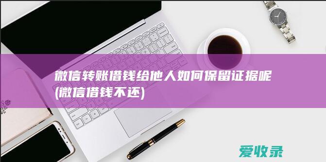 微信转账借钱给他人如何保留证据呢(微信借钱不还)