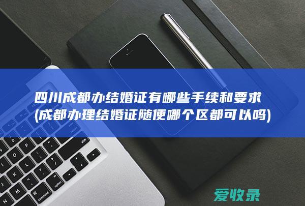 四川成都办结婚证有哪些手续和要求(成都办理结婚证随便哪个区都可以吗)