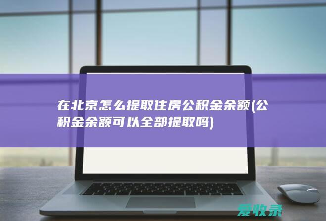 在北京怎么提取住房公积金余额(公积金余额可以全部提取吗)