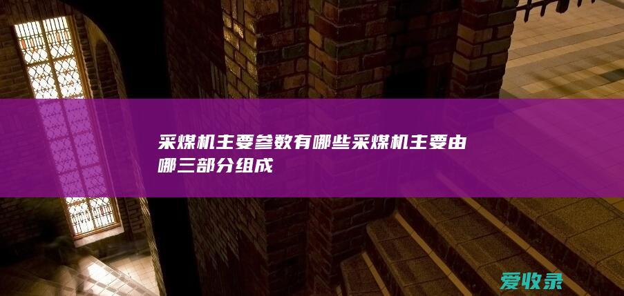 采煤机主要参数有哪些 采煤机主要由哪三部分组成