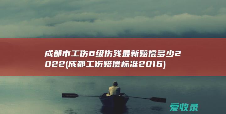 成都市工伤6级伤残最新赔偿多少2022(成都工伤赔偿标准2016)