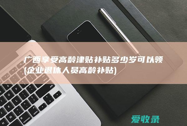 广西享受高龄津贴补贴多少岁可以领(企业退休人员高龄补贴)