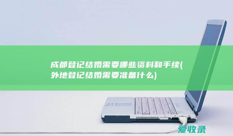 成都登记结婚需要哪些资料和手续(外地登记结婚需要准备什么)