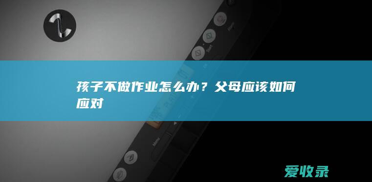 孩子不做作业怎么办？父母应该如何应对