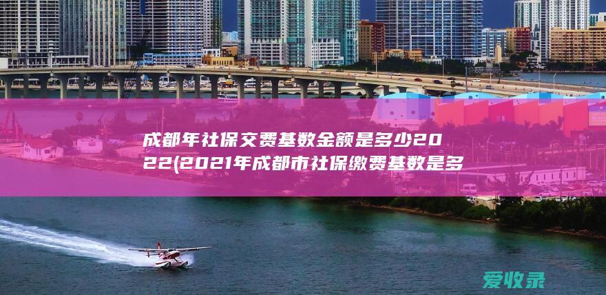 成都年社保交费基数金额是多少2022(2021年成都市社保缴费基数是多少)