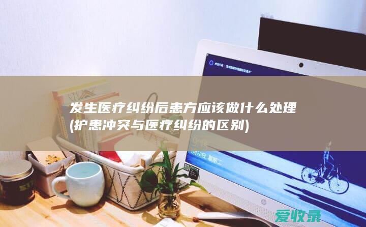 发生医疗纠纷后患方应该做什么处理(护患冲突与医疗纠纷的区别)