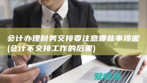 会计办理财务交接要注意哪些事项呢(会计不交接工作的后果)